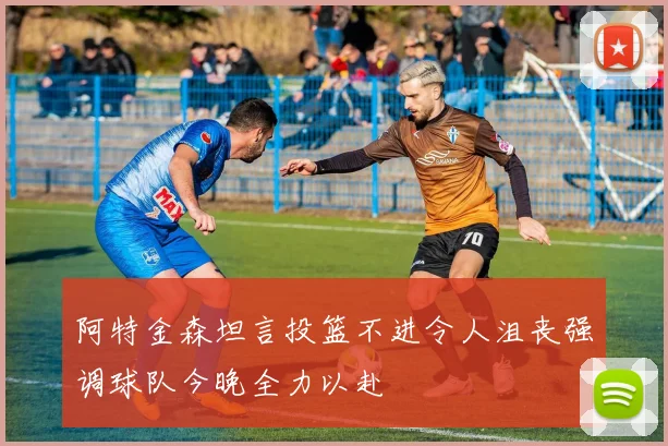 阿特金森坦言投篮不进令人沮丧强调球队今晚全力以赴