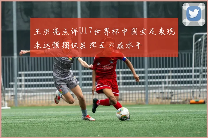 王洪亮点评U17世界杯中国女足表现未达预期仅发挥五六成水平