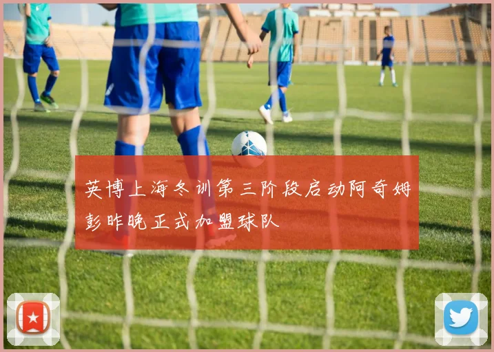 英博上海冬训第三阶段启动阿奇姆彭昨晚正式加盟球队