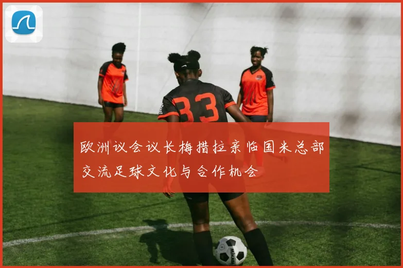 欧洲议会议长梅措拉亲临国米总部交流足球文化与合作机会