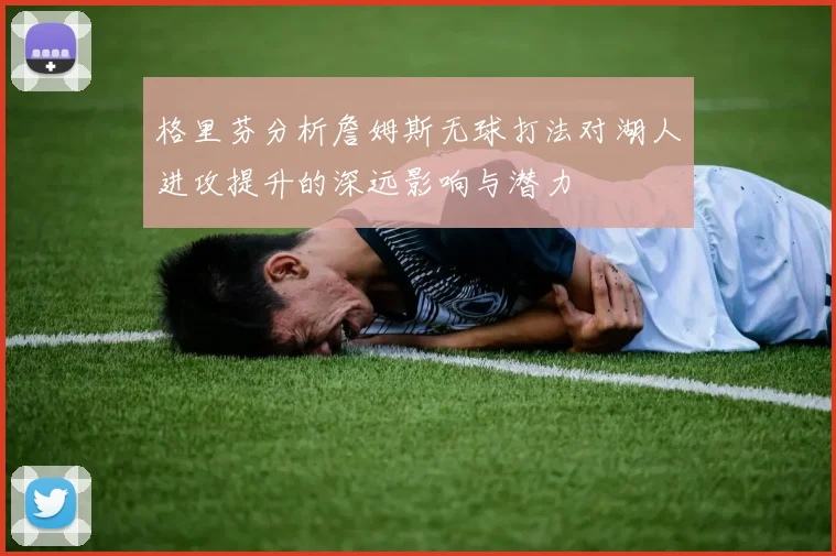 格里芬分析詹姆斯无球打法对湖人进攻提升的深远影响与潜力