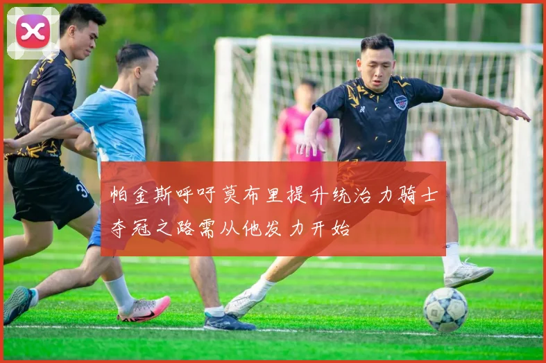 帕金斯呼吁莫布里提升统治力骑士夺冠之路需从他发力开始