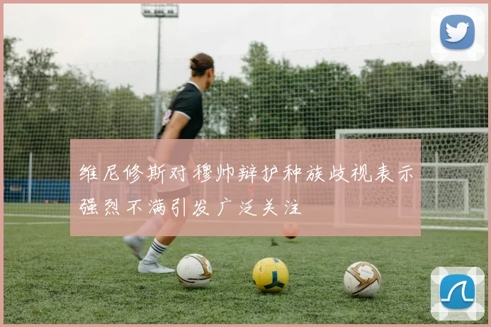维尼修斯对穆帅辩护种族歧视表示强烈不满引发广泛关注
