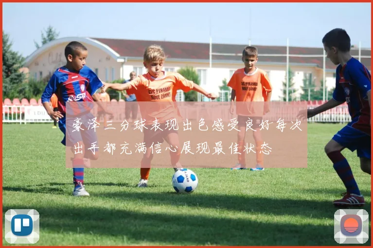 豪泽三分球表现出色感受良好每次出手都充满信心展现最佳状态