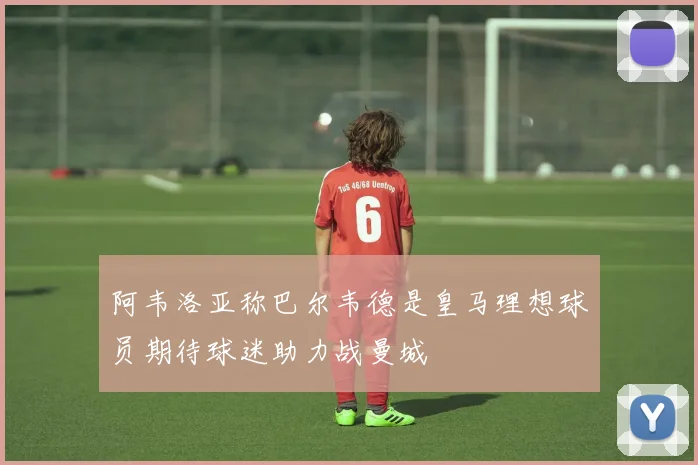 阿韦洛亚称巴尔韦德是皇马理想球员期待球迷助力战曼城