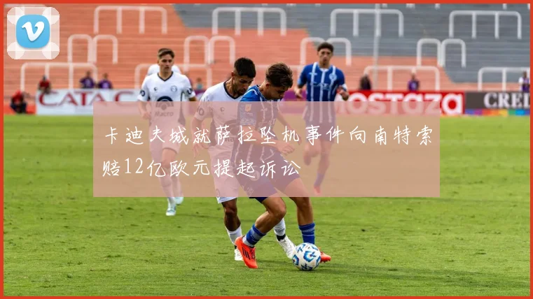 卡迪夫城就萨拉坠机事件向南特索赔12亿欧元提起诉讼