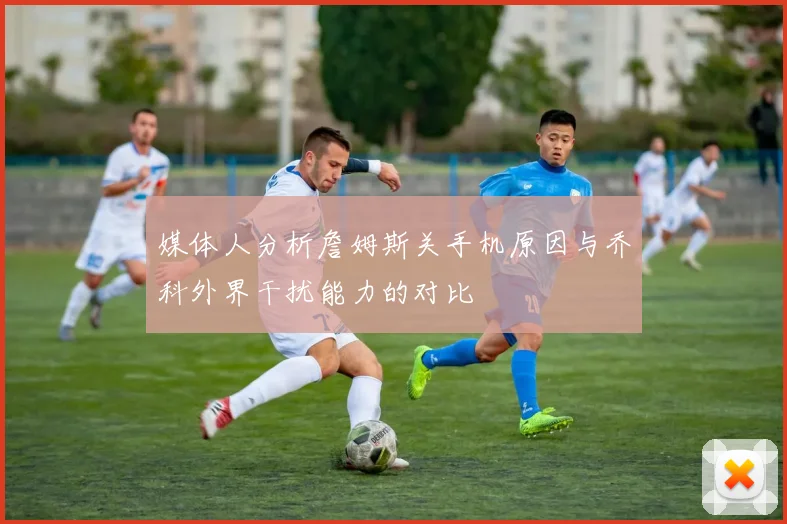 媒体人分析詹姆斯关手机原因与乔科外界干扰能力的对比