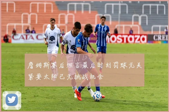 詹姆斯赛后坦言最后时刻罚球无关紧要太阳已无挑战机会