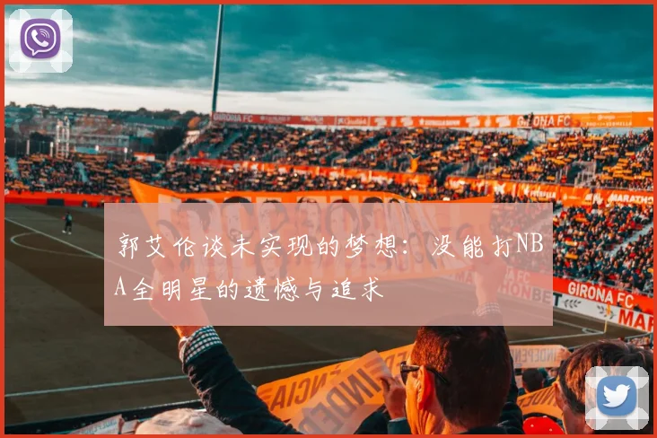 郭艾伦谈未实现的梦想：没能打NBA全明星的遗憾与追求