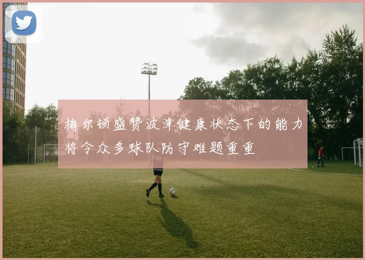 梅尔顿盛赞波津健康状态下的能力将令众多球队防守难题重重