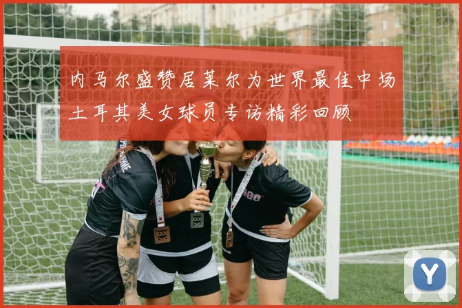 内马尔盛赞居莱尔为世界最佳中场土耳其美女球员专访精彩回顾