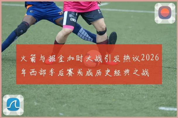 火箭与掘金加时大战引发热议2026年西部季后赛或成历史经典之战