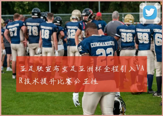 亚足联宣布女足亚洲杯全程引入VAR技术提升比赛公正性