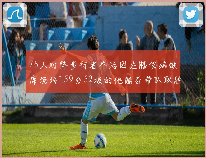 76人对阵步行者乔治因左膝伤病缺席场均159分52板的他能否带队取胜