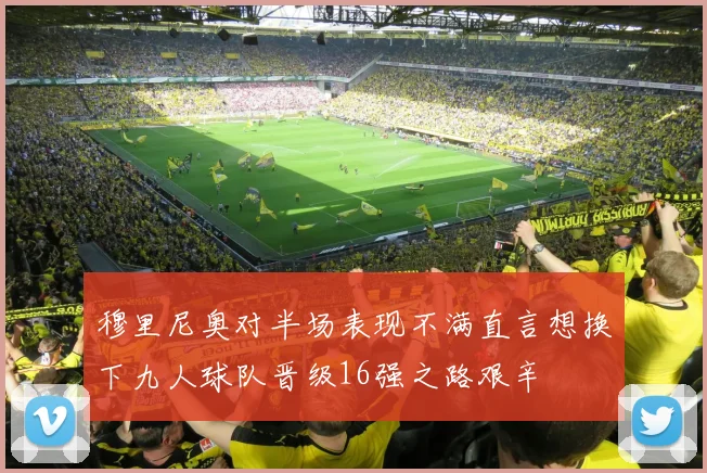 穆里尼奥对半场表现不满直言想换下九人球队晋级16强之路艰辛