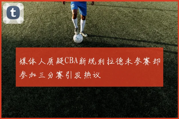 媒体人质疑CBA新规利拉德未参赛却参加三分赛引发热议