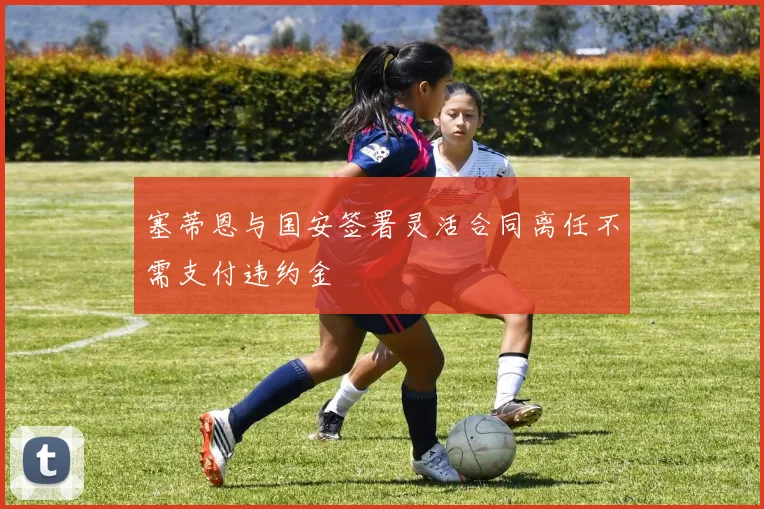 塞蒂恩与国安签署灵活合同离任不需支付违约金