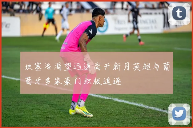 坎塞洛渴望迅速离开新月英超与葡萄牙多家豪门积极追逐