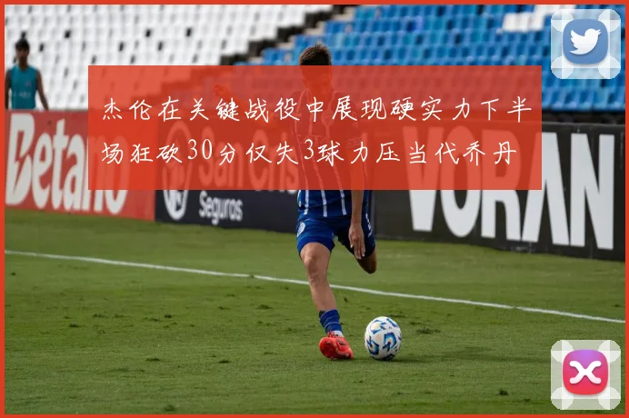 杰伦在关键战役中展现硬实力下半场狂砍30分仅失3球力压当代乔丹