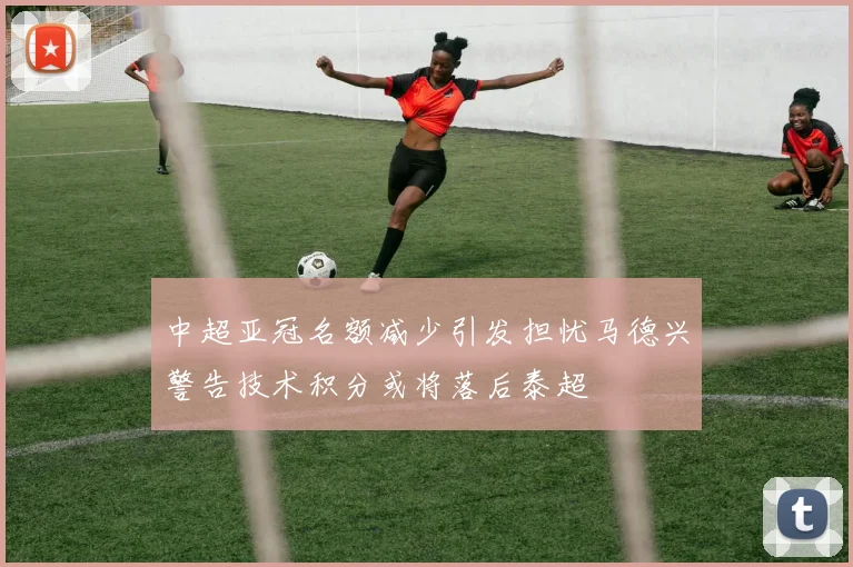 中超亚冠名额减少引发担忧马德兴警告技术积分或将落后泰超