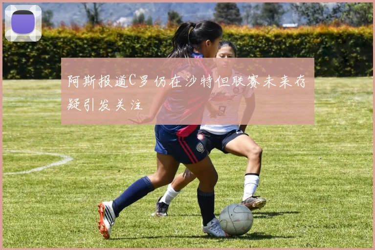 阿斯报道C罗仍在沙特但联赛未来存疑引发关注