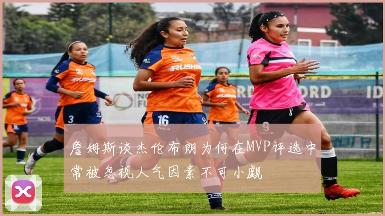 詹姆斯谈杰伦布朗为何在MVP评选中常被忽视人气因素不可小觑
