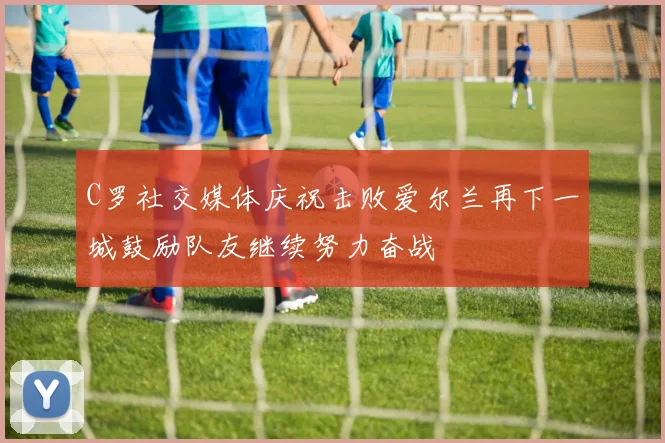 C罗社交媒体庆祝击败爱尔兰再下一城鼓励队友继续努力奋战