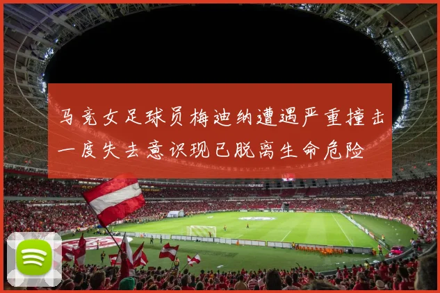 马竞女足球员梅迪纳遭遇严重撞击一度失去意识现已脱离生命危险