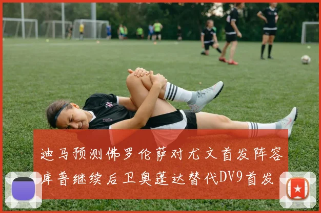 迪马预测佛罗伦萨对尤文首发阵容库普继续后卫奥蓬达替代DV9首发