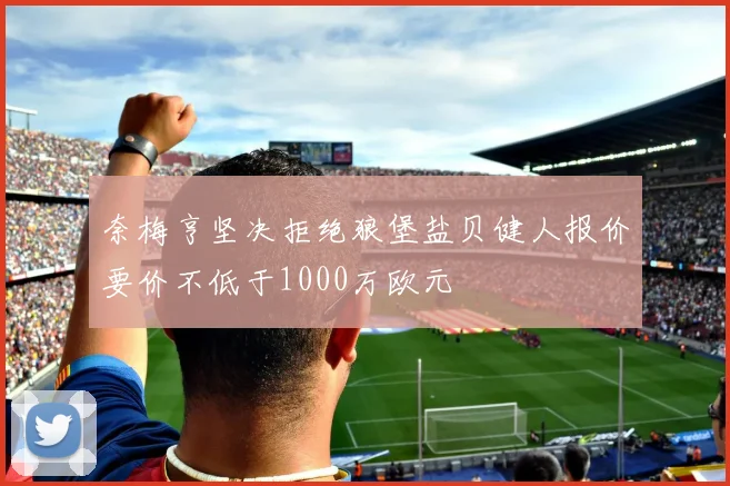 奈梅亨坚决拒绝狼堡盐贝健人报价要价不低于1000万欧元
