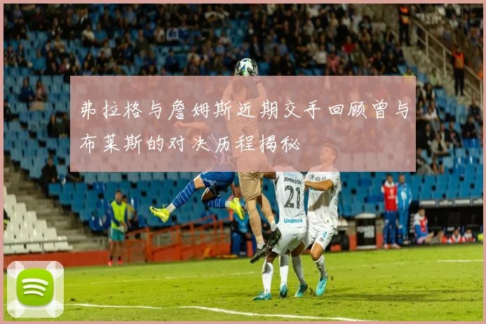 弗拉格与詹姆斯近期交手回顾曾与布莱斯的对决历程揭秘