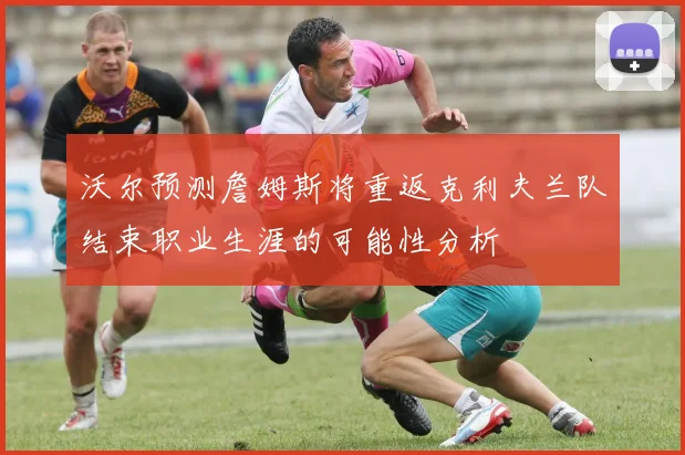 沃尔预测詹姆斯将重返克利夫兰队结束职业生涯的可能性分析