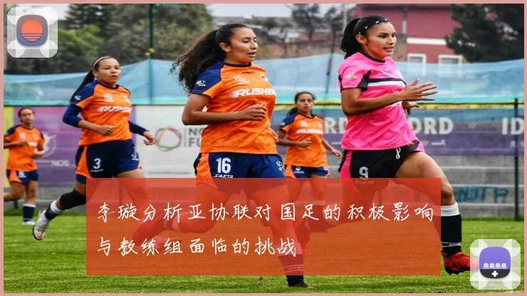 李璇分析亚协联对国足的积极影响与教练组面临的挑战