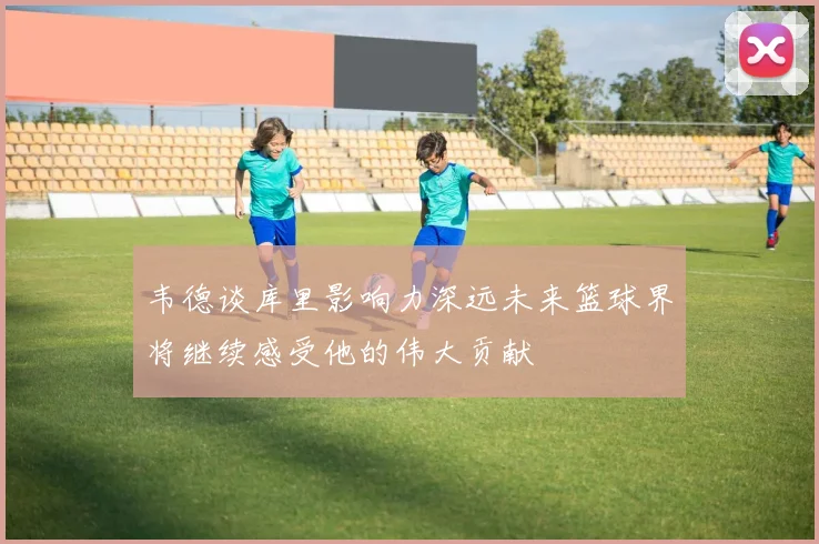 韦德谈库里影响力深远未来篮球界将继续感受他的伟大贡献