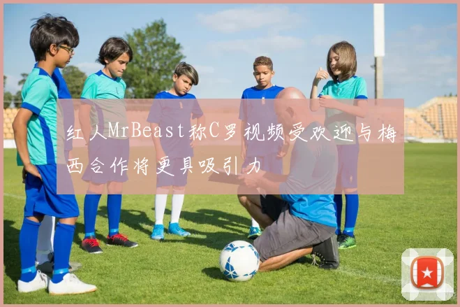 红人MrBeast称C罗视频受欢迎与梅西合作将更具吸引力