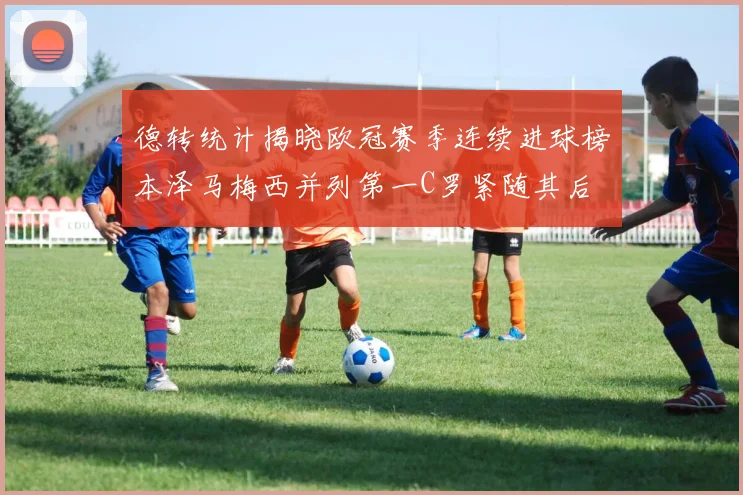 德转统计揭晓欧冠赛季连续进球榜本泽马梅西并列第一C罗紧随其后